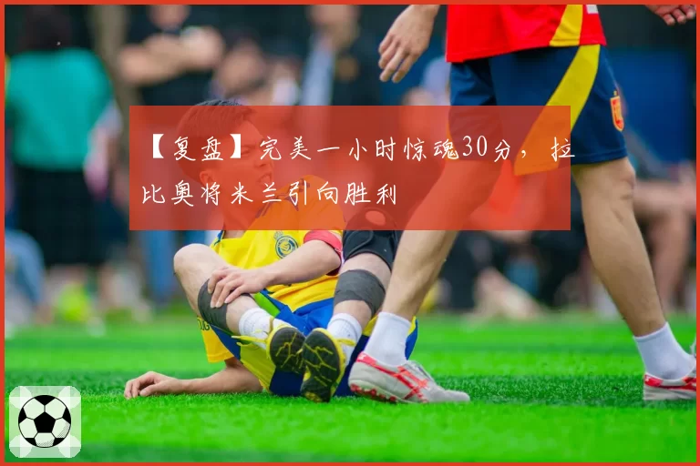 【复盘】完美一小时惊魂30分，拉比奥将米兰引向胜利