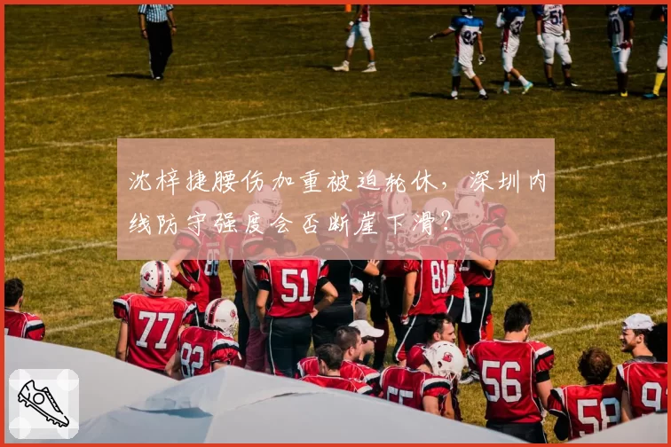沈梓捷腰伤加重被迫轮休,深圳内线防守强度会否断崖下滑?
