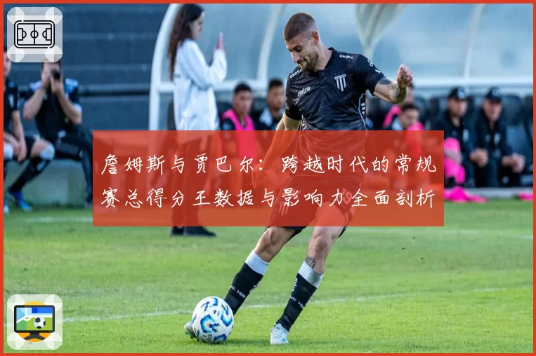 詹姆斯与贾巴尔：跨越时代的常规赛总得分王数据与影响力全面剖析