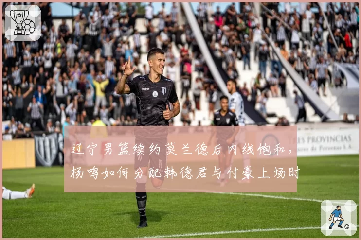 辽宁男篮续约莫兰德后内线饱和，杨鸣如何分配韩德君与付豪上场时间