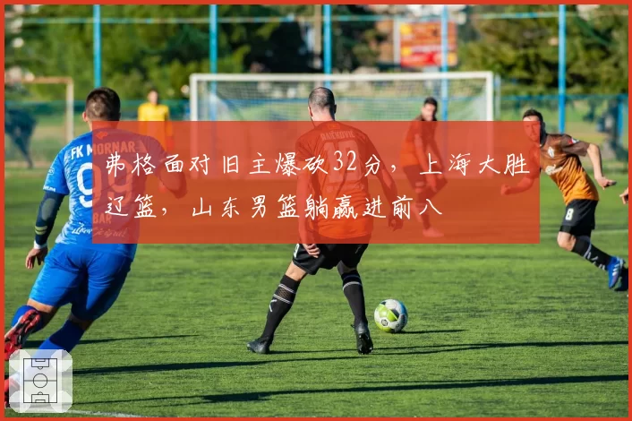 弗格面对旧主爆砍32分，上海大胜辽篮，山东男篮躺赢进前八