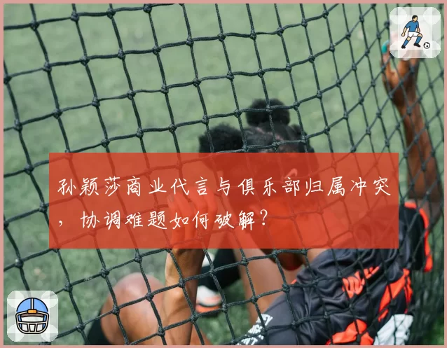 孙颖莎商业代言与俱乐部归属冲突,协调难题如何破解?