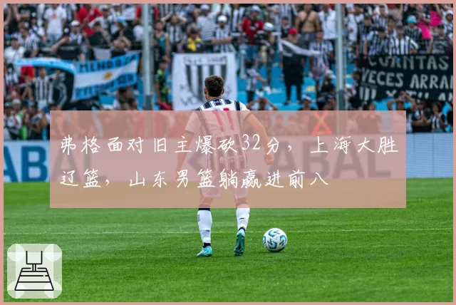 弗格面对旧主爆砍32分,上海大胜辽篮,山东男篮躺赢进前八