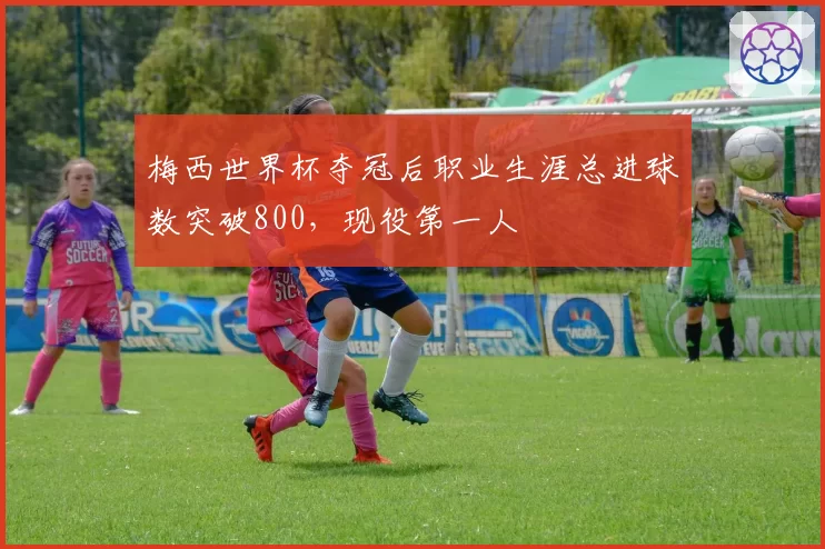 梅西世界杯夺冠后职业生涯总进球数突破800，现役第一人