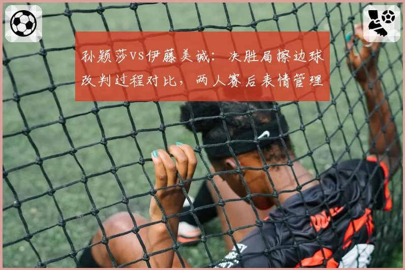 孙颖莎vs伊藤美诚:决胜局擦边球改判过程对比,两人赛后表情管理差异大