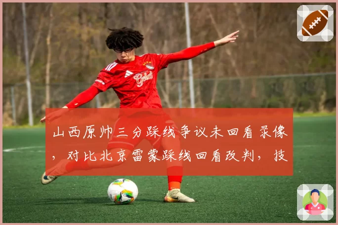 山西原帅三分踩线争议未回看录像,对比北京雷蒙踩线回看改判,技术台操作流程被质疑