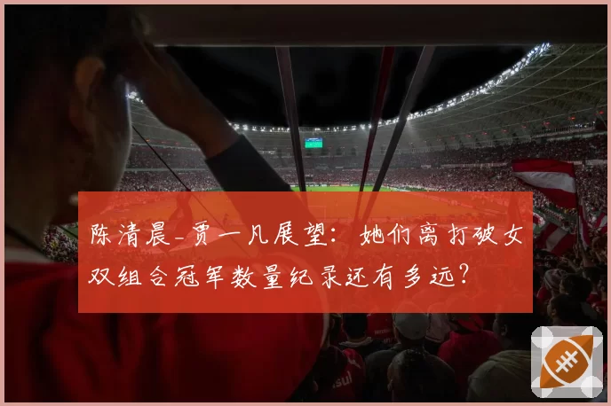陈清晨_贾一凡展望：她们离打破女双组合冠军数量纪录还有多远？