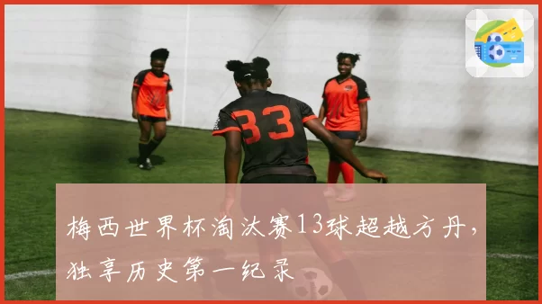 梅西世界杯淘汰赛13球超越方丹,独享历史第一纪录
