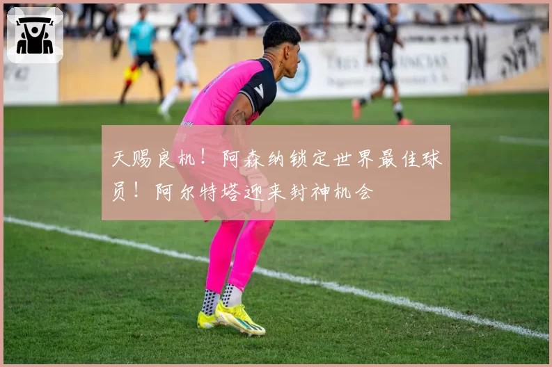 天赐良机!阿森纳锁定世界最佳球员!阿尔特塔迎来封神机会