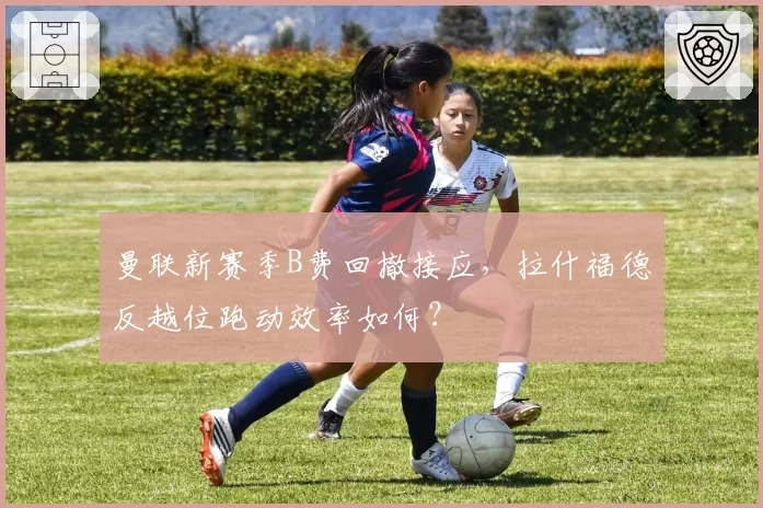 曼联新赛季B费回撤接应，拉什福德反越位跑动效率如何？