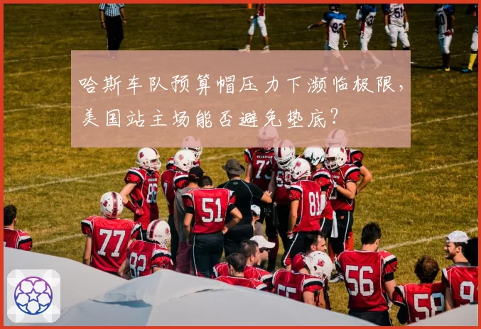 哈斯车队预算帽压力下濒临极限，美国站主场能否避免垫底？