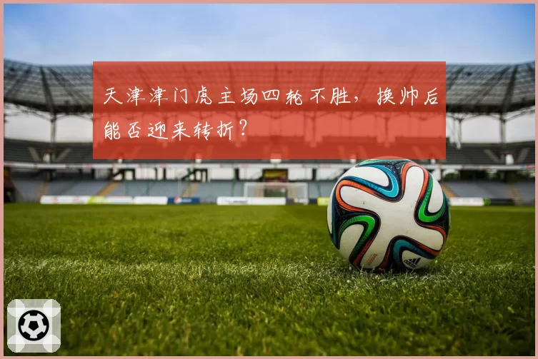 天津津门虎主场四轮不胜,换帅后能否迎来转折?