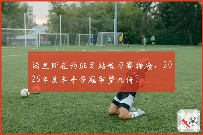 诺里斯在西班牙站练习赛撞墙，2026年度车手争冠希望几何？