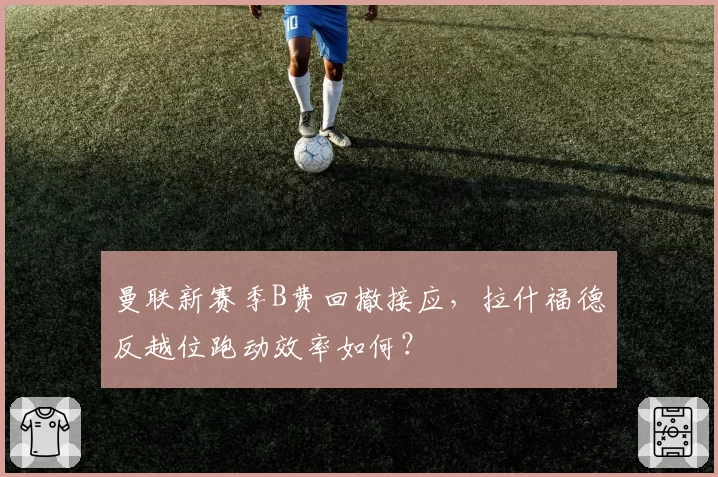 曼联新赛季B费回撤接应，拉什福德反越位跑动效率如何？