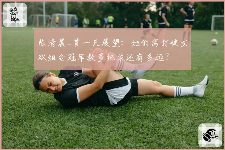 陈清晨_贾一凡展望：她们离打破女双组合冠军数量纪录还有多远？