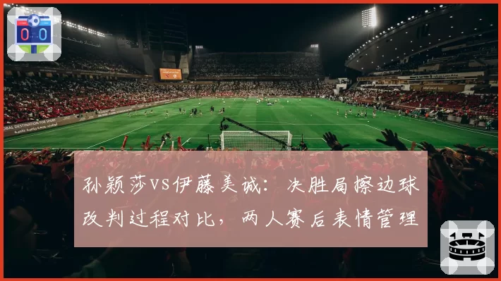 孙颖莎vs伊藤美诚：决胜局擦边球改判过程对比，两人赛后表情管理差异大