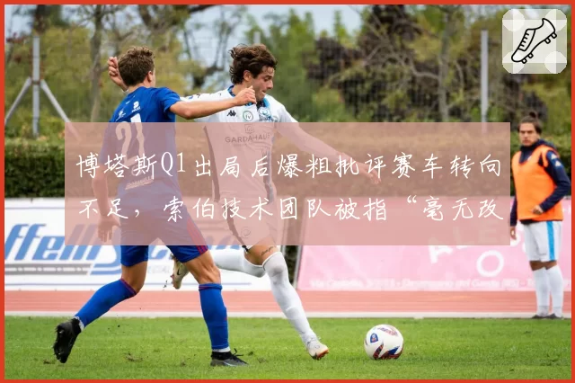博塔斯Q1出局后爆粗批评赛车转向不足，索伯技术团队被指“毫无改进”