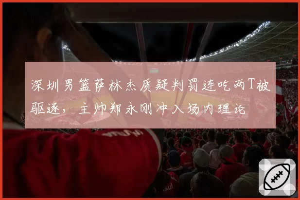 深圳男篮萨林杰质疑判罚连吃两T被驱逐,主帅郑永刚冲入场内理论