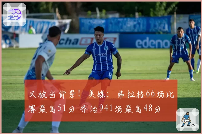 又被当背景！美媒：弗拉格66场比赛最高51分 乔治941场最高48分
