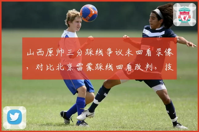 山西原帅三分踩线争议未回看录像，对比北京雷蒙踩线回看改判，技术台操作流程被质疑