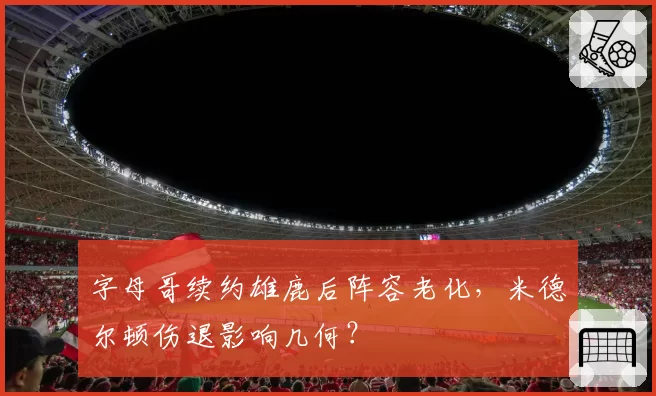 字母哥续约雄鹿后阵容老化,米德尔顿伤退影响几何?