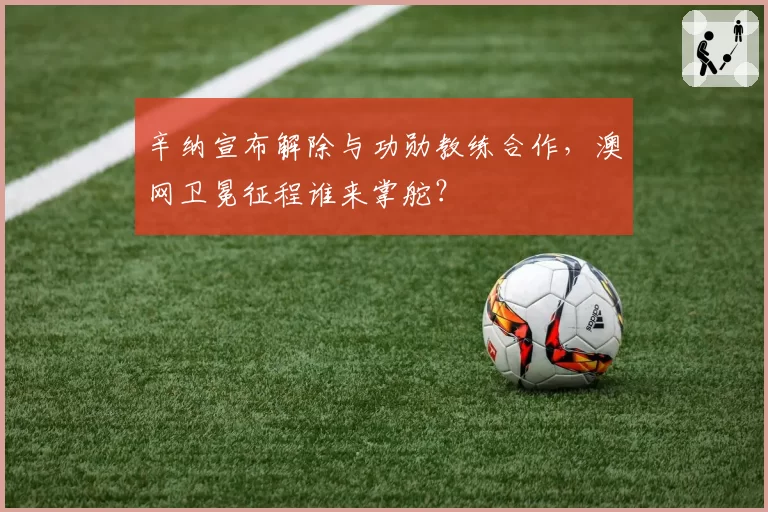 辛纳宣布解除与功勋教练合作，澳网卫冕征程谁来掌舵？