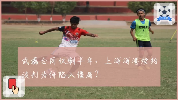 武磊合同仅剩半年,上海海港续约谈判为何陷入僵局?
