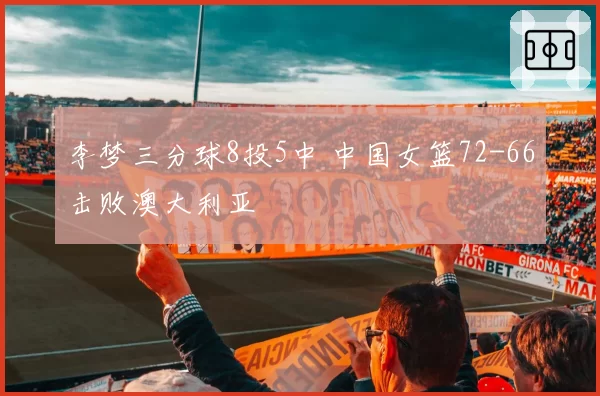 李梦三分球8投5中 中国女篮72-66击败澳大利亚