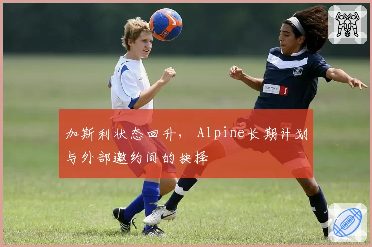 加斯利状态回升， Alpine长期计划与外部邀约间的抉择