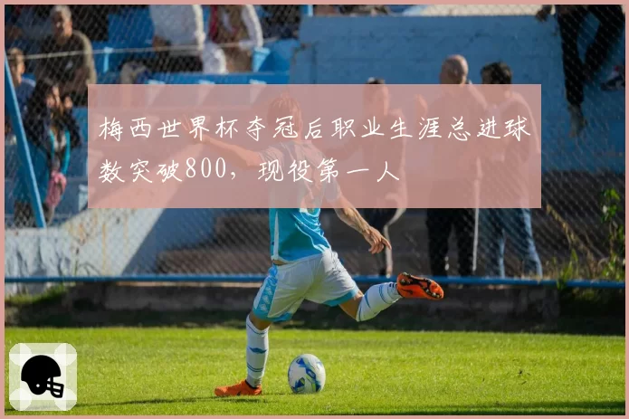 梅西世界杯夺冠后职业生涯总进球数突破800,现役第一人