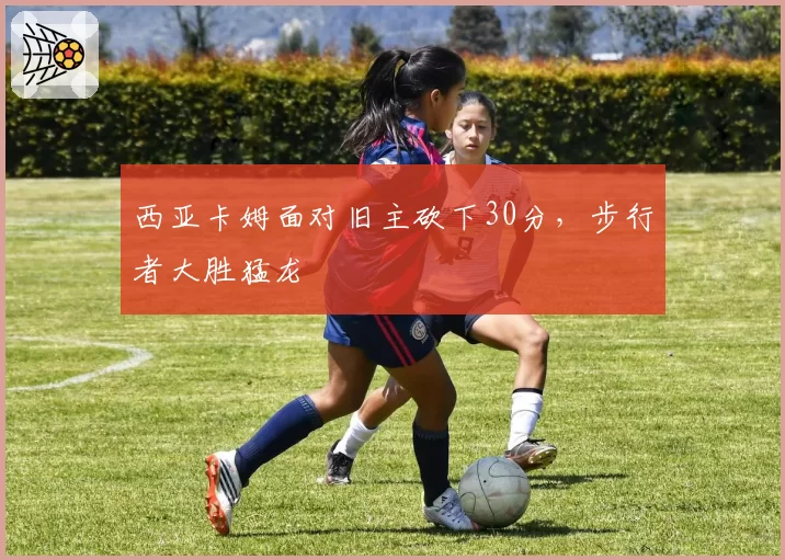 西亚卡姆面对旧主砍下30分,步行者大胜猛龙