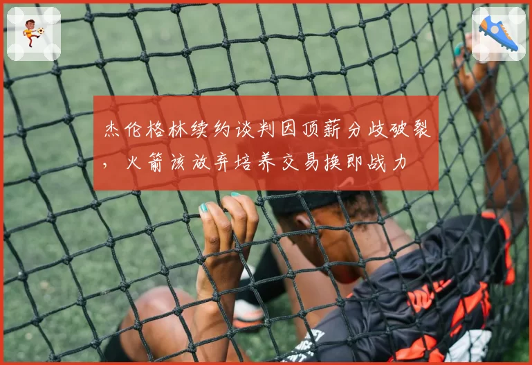 杰伦格林续约谈判因顶薪分歧破裂,火箭该放弃培养交易换即战力