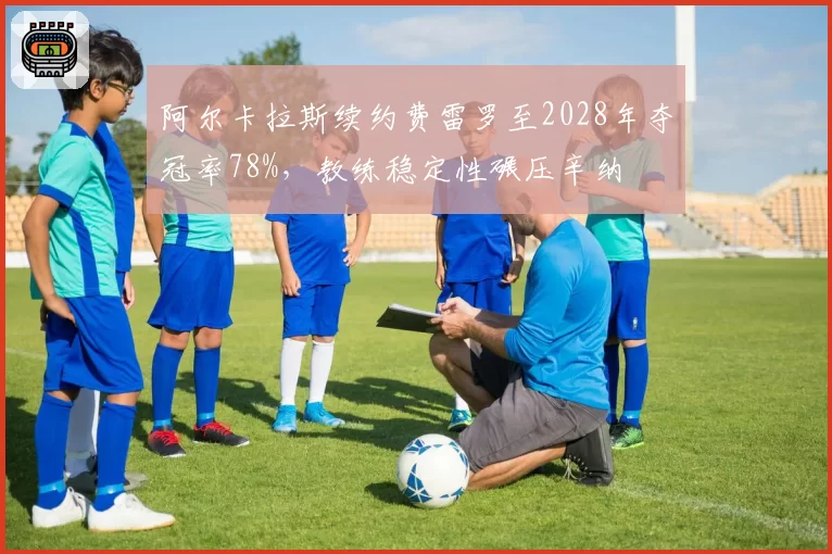 阿尔卡拉斯续约费雷罗至2028年夺冠率78%,教练稳定性碾压辛纳