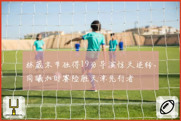 林葳末节独得19分导演惊天逆转，同曦加时赛险胜天津先行者