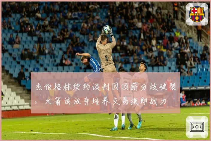 杰伦格林续约谈判因顶薪分歧破裂,火箭该放弃培养交易换即战力