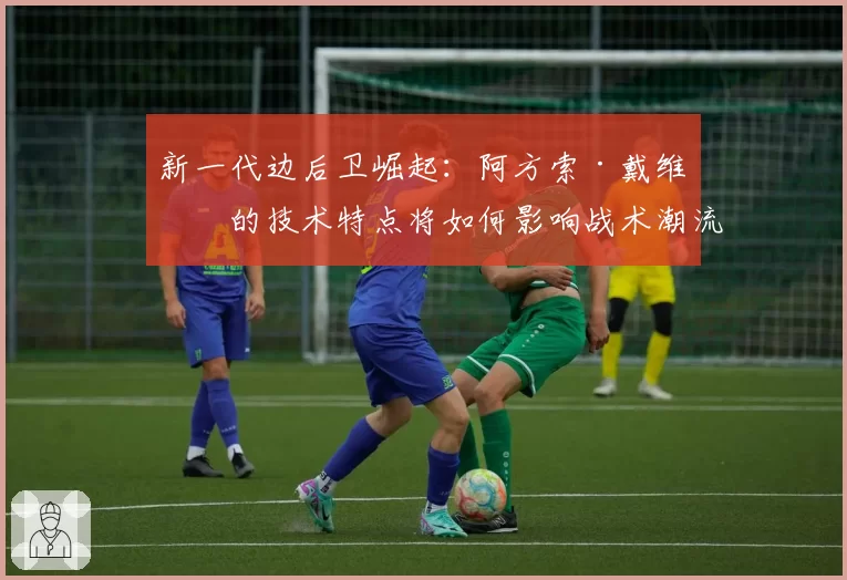 新一代边后卫崛起：阿方索·戴维斯的技术特点将如何影响战术潮流？