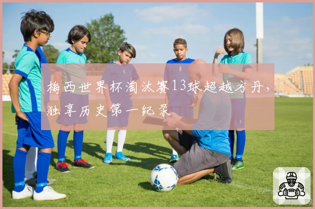 梅西世界杯淘汰赛13球超越方丹，独享历史第一纪录