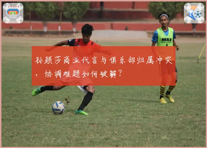 孙颖莎商业代言与俱乐部归属冲突，协调难题如何破解？