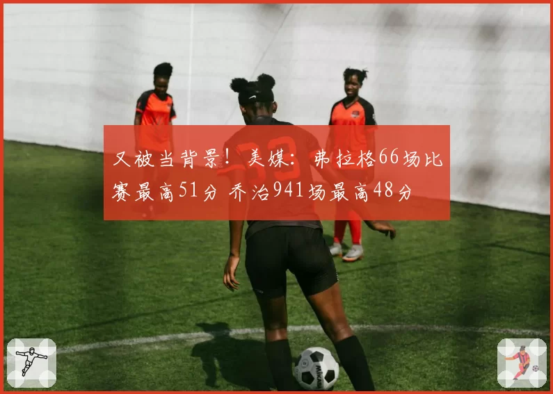 又被当背景！美媒：弗拉格66场比赛最高51分 乔治941场最高48分