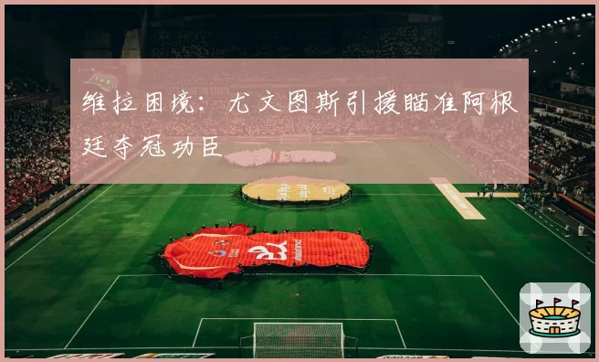 维拉困境:尤文图斯引援瞄准阿根廷夺冠功臣