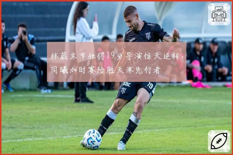 林葳末节独得19分导演惊天逆转，同曦加时赛险胜天津先行者