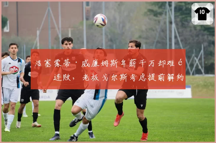 活塞蒙蒂·威廉姆斯年薪千万却难阻连败，老板戈尔斯考虑提前解约