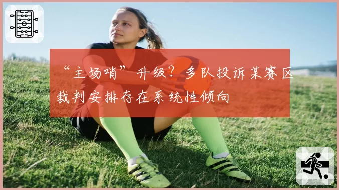 “主场哨”升级？多队投诉某赛区裁判安排存在系统性倾向