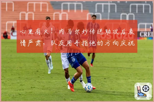 心里有火！内马尔妙传送助攻后表情严肃，队友用手指他的方向庆祝