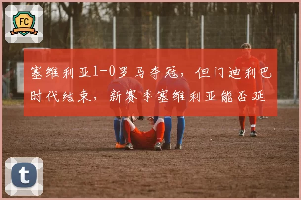 塞维利亚1-0罗马夺冠,但门迪利巴时代结束,新赛季塞维利亚能否延续欧联霸主地位?