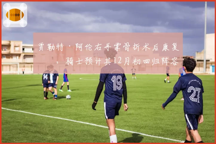 贾勒特·阿伦右手掌骨折术后康复中,骑士预计其12月初回归阵容