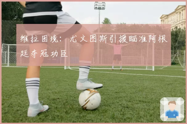 维拉困境：尤文图斯引援瞄准阿根廷夺冠功臣