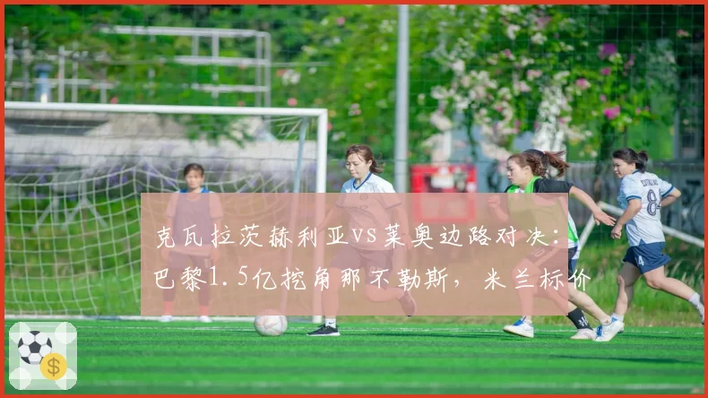 克瓦拉茨赫利亚vs莱奥边路对决:巴黎1.5亿挖角那不勒斯,米兰标价1亿拒售