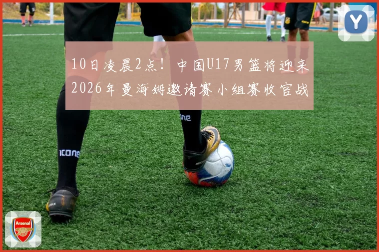 10日凌晨2点！中国U17男篮将迎来2026年曼海姆邀请赛小组赛收官战