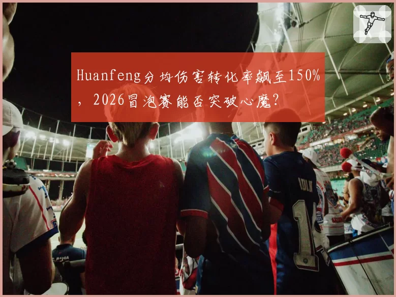 Huanfeng分均伤害转化率飙至150%,2026冒泡赛能否突破心魔?